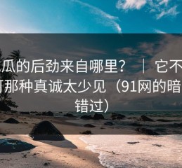 91吃瓜的后劲来自哪里？ ｜ 它不完美，可那种真诚太少见（91网的暗示别错过）