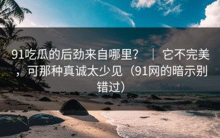 91吃瓜的后劲来自哪里？ ｜ 它不完美，可那种真诚太少见（91网的暗示别错过）