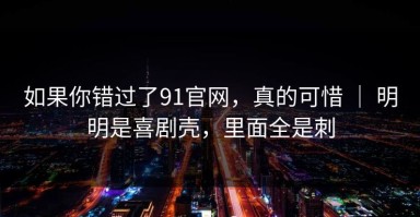 如果你错过了91官网，真的可惜 ｜ 明明是喜剧壳，里面全是刺
