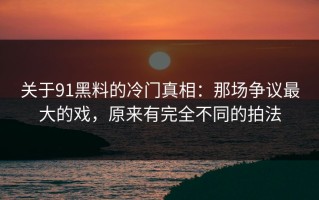 关于91黑料的冷门真相：那场争议最大的戏，原来有完全不同的拍法