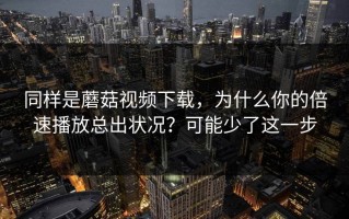同样是蘑菇视频下载，为什么你的倍速播放总出状况？可能少了这一步