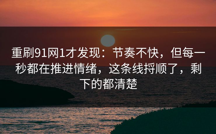 重刷91网1才发现：节奏不快，但每一秒都在推进情绪，这条线捋顺了，剩下的都清楚-第1张图片-蘑菇视频ios - 苹果用户专属高清APP